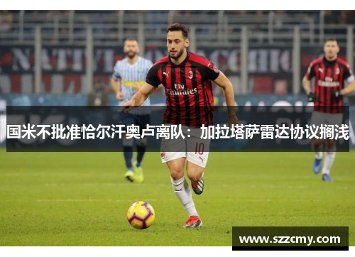 国米不批准恰尔汗奥卢离队:加拉塔萨雷达协议搁浅